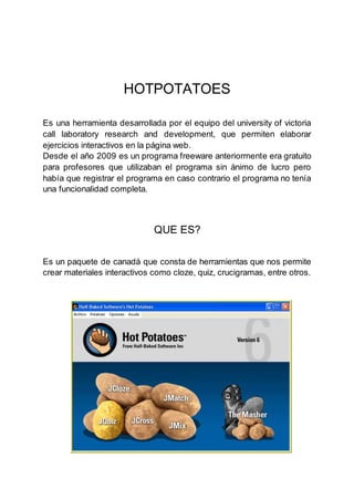 HOTPOTATOES
Es una herramienta desarrollada por el equipo del university of victoria
call laboratory research and development, que permiten elaborar
ejercicios interactivos en la página web.
Desde el año 2009 es un programa freeware anteriormente era gratuito
para profesores que utilizaban el programa sin ánimo de lucro pero
había que registrar el programa en caso contrario el programa no tenía
una funcionalidad completa.
QUE ES?
Es un paquete de canadá que consta de herramientas que nos permite
crear materiales interactivos como cloze, quiz, crucigramas, entre otros.
 