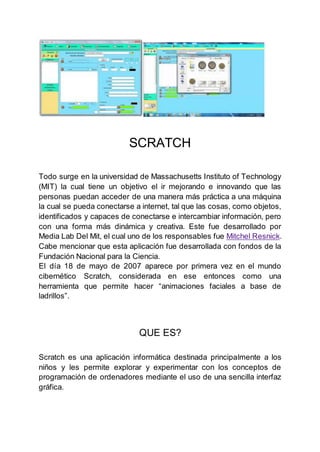 SCRATCH
Todo surge en la universidad de Massachusetts Instituto of Technology
(MIT) la cual tiene un objetivo el ir mejorando e innovando que las
personas puedan acceder de una manera más práctica a una máquina
la cual se pueda conectarse a internet, tal que las cosas, como objetos,
identificados y capaces de conectarse e intercambiar información, pero
con una forma más dinámica y creativa. Este fue desarrollado por
Media Lab Del Mit, el cual uno de los responsables fue Mitchel Resnick.
Cabe mencionar que esta aplicación fue desarrollada con fondos de la
Fundación Nacional para la Ciencia.
El día 18 de mayo de 2007 aparece por primera vez en el mundo
cibernético Scratch, considerada en ese entonces como una
herramienta que permite hacer “animaciones faciales a base de
ladrillos”.
QUE ES?
Scratch es una aplicación informática destinada principalmente a los
niños y les permite explorar y experimentar con los conceptos de
programación de ordenadores mediante el uso de una sencilla interfaz
gráfica.
 