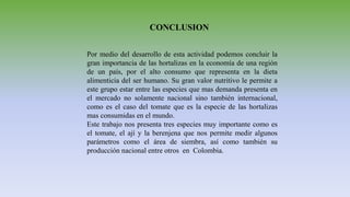 CONCLUSION
Por medio del desarrollo de esta actividad podemos concluir la
gran importancia de las hortalizas en la economía de una región
de un país, por el alto consumo que representa en la dieta
alimenticia del ser humano. Su gran valor nutritivo le permite a
este grupo estar entre las especies que mas demanda presenta en
el mercado no solamente nacional sino también internacional,
como es el caso del tomate que es la especie de las hortalizas
mas consumidas en el mundo.
Este trabajo nos presenta tres especies muy importante como es
el tomate, el ají y la berenjena que nos permite medir algunos
parámetros como el área de siembra, así como también su
producción nacional entre otros en Colombia.
 