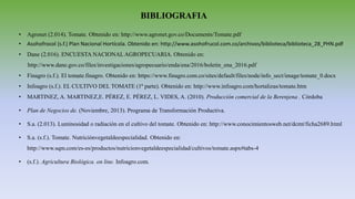 BIBLIOGRAFIA
• Agronet (2.014). Tomate. Obtenido en: http://www.agronet.gov.co/Documents/Tomate.pdf
• Asohofrocol (s.f.) Plan Nacional Hortícola. Obtenido en: http://www.asohofrucol.com.co/archivos/biblioteca/biblioteca_28_PHN.pdf
• Dane (2.016). ENCUESTA NACIONAL AGROPECUARIA. Obtenido en:
http://www.dane.gov.co/files/investigaciones/agropecuario/enda/ena/2016/boletin_ena_2016.pdf
• Finagro (s.f.). El tomate.finagro. Obtenido en: https://www.finagro.com.co/sites/default/files/node/info_sect/image/tomate_0.docx
• Infoagro (s.f.). EL CULTIVO DEL TOMATE (1ª parte). Obtenido en: http://www.infoagro.com/hortalizas/tomate.htm
• MARTINEZ, A. MARTINEZ,E. PÉREZ, E. PÉREZ, L. VIDES, A. (2010). Producción comercial de la Berenjena . Córdoba
• Plan de Negocios de. (Noviembre, 2013). Programa de Transformación Productiva.
• S.a. (2.013). Luminosidad o radiación en el cultivo del tomate. Obtenido en: http://www.conocimientosweb.net/dcmt/ficha2689.html
• S.a. (s.f.). Tomate. Nutriciónvegetaldeespecialidad. Obtenido en:
http://www.sqm.com/es-es/productos/nutricionvegetaldeespecialidad/cultivos/tomate.aspx#tabs-4
• (s.f.). Agricultura Biológica. on line. Infoagro.com.
 