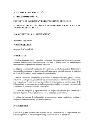 ACTIVIDAD 3.2. PROGRAMACIÓN.
EL HEXÁGONO DIDÁCTICO
PROYECTO DE INICIATIVA Y EMPRENDIMIENTO EDUCATIVO
EL SENTIDO DE LA INICIATIVA EMPRENDEDORA EN EL AULA Y EL
EMPRENDIMIENTO. INTEF
“LA AUTOESTIMA Y LA MOTIVACIÓN”
María Oliva Sirgo Álvarez
1º DESTINATARIOS
Alumnos de 4º de la ESO
2º OBJETIVOS
1. Realizar tareas en grupo y participar en debates, con una actitud constructiva, crítica,
tolerante, fundamentando las opiniones y valorando el diálogo como vía necesaria para
la solución de los problemas humanos y sociales.
2. Adquirir y emplear el vocabulario específico que aporta la asignatura de Iniciativa
emprendedora, para que su incorporación al vocabulario habitual aumente la precisión
en el uso del lenguaje y pueda mejorar la comunicación.
3. Buscar, seleccionar, comprender y relacionar la información verbal, gráfica, icónica,
estadística y cartográfica, procedentes de distintas fuentes de información, incluidas las
que proporciona el entorno social, los medios de comunicación y las tecnologías de la
información y la comunicación, tratarla de acuerdo con el fin perseguido y comunicarla
a los demás de manera organizada e inteligible.
4. Utilizar las imágenes y representaciones de mapas conceptuales para identificar y
localizar objetos y hechos relacionados con la empatía y la autoestima.
5. Utilizar las fuentes de información: textos escritos, series estadísticas, gráficos e
imágenes, elaborar croquis y gráficos apropiados.
3º CONTENIDOS
Elaborar en grupos una síntesis o resumen en una cartulina sobre el emprendedor, sus
funciones propias, la autoestima personal y la motivación en el aprendizaje.
 