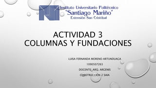 ACTIVIDAD 3
COLUMNAS Y FUNDACIONES
LUISA FERNANDA MORENO ARTUNDUAGA
1090507263
DOCENTE: ARQ. ARGENIS
CONSTRUCCIÓN 2 SAIA
 