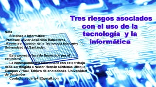 Tres riesgos asociados
con el uso de la
tecnología y la
informática
Nota
Sistemas e Informática
Profesor: Javier José Niño Ballesteros
Maestría en gestión de la Tecnología Educativa
Universidad de Santander.
Este proyecto ha sido financiado por el
estudiante.
La correspondencia relacionada con este trabajo
debe ser dirigida a Néstor Hernán Cárdenas Ubaque,
Campus Virtual, Tablero de anotaciones, Universidad
de Santander
Contacto: redarte41@gmail.com
 