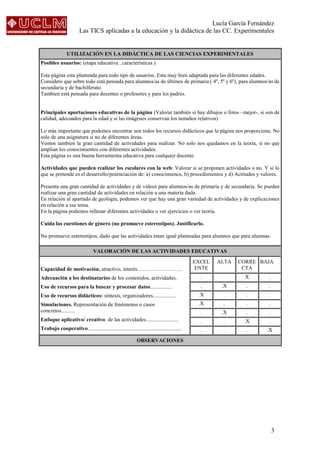 Lucía García Fernández
Las TICS aplicadas a la educación y la didáctica de las CC. Experimentales
3
UTILIZACIÓN EN LA DIDÁCTICA DE LAS CIENCIAS EXPERIMENTALES
Posibles usuarios: (etapa educativa , características )
Esta página esta planteada para todo tipo de usuarios. Esta muy bien adaptada para las diferentes edades.
Considero que sobre todo está pensada para alumnos/as de últimos de primaria ( 4º, 5º y 6º), para alumnos/as de
secundaria y de bachillerato.
Tambien está pensada para docentes o profesores y para los padres.
Principales aportaciones educativas de la página (Valorar también si hay dibujos o fotos –mejor-, si son de
calidad, adecuados para la edad y si las imágenes conservan los tamaños relativos)
Lo más importante que podemos encontrar son todos los recursos didácticos que la página nos proporciona. No
solo de una asignatura si no de diferentes áreas.
Vemos tambien la gran cantidad de actividades para realizar. No solo nos quedamos en la teoria, si no que
amplian los conocimientos con diferentes actividades.
Esta página es una buena herramienta educativa para cualquier docente.
Actividades que pueden realizar los escolares con la web: Valorar si se proponen actividades o no. Y si lo
que se pretende es el desarrollo/potenciación de: a) conocimienos, b) procedimientos y d) Actitudes y valores.
Presenta una gran cantidad de actividades y de videos para alumnos/as de primaria y de secundaria. Se pueden
realizar una gran cantidad de actividades en relación a una materia dada.
En relación al apartado de geología, podemos ver que hay una gran variedad de actividades y de explicaciones
en relación a ese tema.
En la página podemos rellenar diferentes actividades o ver ejercicios o ver teoria.
Cuida las cuestiones de género (no promueve estereotipos). Justificarlo.
No promueve estereotipos, dado que las actividades estan igual planteadas para alumnos que para alumnas.
VALORACIÓN DE LAS ACTIVIDADES EDUCATIVAS
Capacidad de motivación, atractivo, interés…………………….
Adecuación a los destinatarios de los contenidos, actividades.
Uso de recursos para la buscar y procesar datos................
Uso de recursos didácticos: síntesis, organizadores.................
Simulaciones. Representación de fenómenos o casos
concretos..........
Enfoque aplicativo/ creativo de las actividades........................
Trabajo cooperativo......................................................................
EXCEL
ENTE
ALTA CORRE
CTA
BAJA
. X .
. .X . .
.X . . .
.X . . .
. .X . .
. . .X .
. . . .X
OBSERVACIONES
 