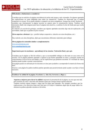 Lucía García Fernández
Las TICS aplicadas a la educación y la didáctica de las CC. Experimentales
4
Dificultades y limitaciones a considerar:
Considero que en realción a la página esta deberia de incluir más juegos o más visionados. En algunos apartados
las explicaciones no estan adaptadas para todos los alumnos/as. Tambien he observado que el trabajo
cooperativo es escaso. No se puede trabajar o compartir con otros compañeros. Aunque hay twitter, facebook,…
considero que internamente la página necesita un espacio para la comunicación interna. Tambien seria
interesante añadir más imágenes para hacer la página más atractiva, o cambiar el color de fondo para que resalte
más la letra.
En relación a la sección de geología, considero que algunos apartados necesitan algo más de explicación y de
actividades, dado que se quedan un poco escasos.
Otros aspectos a destacar: (p.e.: posible trabajo cooperativo, relación con otras disciplinas, etc.)
Hay realción con otras disciplinas, dado que encontramos diferentes materiales para trabajar.
Otras páginas de contenido similar o complementario:
www.investiciencias.com
www.mundoprimaria.com
Importancia para la enseñanza - aprendizaje de las ciencias. Valoración final y por qué.
Considero que la página es fácil de utilizar y que es recomendable trabajar en ella tanto en casa como en la
escuela. Con la página podemos aprender o repasar lo que hemos aprendido en clase y conseguir asentar los
conocimientos a traves de las actividades y de las explicaiones que podemos encontrar. El visionado de vídeos
tambien puede ayudar a asentar conocimientos.
Esta página puede ser utilizada por los docentes en clase para ayudarles a acomprender la materia de forma más
fácil.
Gracias a esta página los padres tambien podran aprender para posteriormente poder ayudar a sus hijos si fuera
necesario.
Establecer la calidad de la página: Excelente ( ), Alta (X), Correcta ( ), Baja ( )
Aspectos a mejorar para elevar la calidad: mejoraria la presentación de la página, no creo que este mal,
pero incluiria un color o una letra más llamativa para que consiga retener nuestra atención.
Tambien incluiria alguna imagen o algun tipo de juego para aprender. Por ejemplo considero que las
explicaciones y los ejercicios estan muy bien pero a lo mejor si añadimos algun tipo de juego lúdico los
alumnos/as podran aprender mientras se divierten.
 