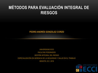 UNIVERSIDAD ECCI
FACULTAD POSGRADOS
GESTIÓN INTEGRAL DEL RIESGO
ESPECIALIZACIÓN EN GERENCIA DE LA SEGURIDAD Y SALUD EN EL TRABAJO
BOGOTÁ, D.C. 2018
MÉTODOS PARA EVALUACIÓN INTEGRAL DE
RIESGOS
PEDRO ANDRÉS GONZÁLEZ CORZO
 