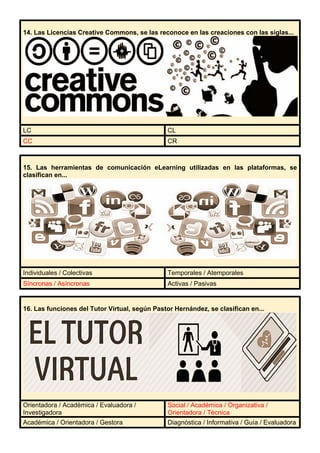 14. Las Licencias Creative Commons, se las reconoce en las creaciones con las siglas...
LC CL
CC CR
15. Las herramientas de comunicación eLearning utilizadas en las plataformas, se
clasifican en...
Individuales / Colectivas Temporales / Atemporales
Síncronas / Asíncronas Activas / Pasivas
16. Las funciones del Tutor Virtual, según Pastor Hernández, se clasifican en...
Orientadora / Académica / Evaluadora /
Investigadora
Social / Académica / Organizativa /
Orientadora / Técnica
Académica / Orientadora / Gestora Diagnóstica / Informativa / Guía / Evaluadora
 