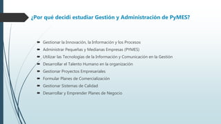  Gestionar la Innovación, la Información y los Procesos
 Administrar Pequeñas y Medianas Empresas (PYMES)
 Utilizar las Tecnologías de la Información y Comunicación en la Gestión
 Desarrollar el Talento Humano en la organización
 Gestionar Proyectos Empresariales
 Formular Planes de Comercialización
 Gestionar Sistemas de Calidad
 Desarrollar y Emprender Planes de Negocio
¿Por qué decidí estudiar Gestión y Administración de PyMES?
 