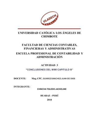UNIVERSIDAD CATÓLICA LOS ÁNGELES DE
CHIMBOTE
FACULTAD DE CIENCIAS CONTABLES,
FINANCIERAS Y ADMINISTRATIVAS
ESCUELA PROFESIONAL DE CONTABILIDAD Y
ADMINISTRACIÓN
ACTIVIDAD 3
“CONCLUSIONES DEL MIMI CAPITULO III”
DOCENTE: Mag. CPC. SUAREZSANCHEZ JUAN DE DIOS
INTEGRANTE:
CHINCHA TOLEDO JACKELINE
HUARAZ - PERÚ
2018
 