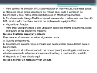 • Para cambiar la dirección URL subrayada por un hipervínculo, siga estos pasos:
a. Haga clic con el botón secundario del mouse en el texto o la imagen del
hipervínculo y en el menú contextual haga clic en Modificar hipervínculo.
b. En el cuadro de diálogo Modificar hipervínculo escriba o seleccione una dirección
URL en el cuadro Escriba el nombre del archivo o de la página Web.
c. Haga clic en Aceptar.
• Para crear un hipervínculo a una ubicación dentro del mismo documento, utilice
cualquiera de los siguientes métodos.
Método 1: utilizar arrastrar y colocar
Para crear el vínculo con arrastrar, siga estos pasos:
a. Guarde el documento.
b. Seleccione la palabra, frase o imagen que desee utilizar como destino para el
hipervínculo.
c. Haga clic con el botón secundario del mouse (ratón), manténgalo presionado
mientras arrastra la selección a la nueva ubicación y, a continuación, suéltelo.
d. Haga clic en Crear vínculo aquí.
Método 2: crear un marcador y un vínculo
 