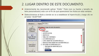2. LUGAR DENTRO DE ESTE DOCUMENTO.
 Anteriormente les recomendé aplicar ‘‘Estilo’’ Titulo (con su fuente y tamaño de
letra personalizado) esto con el fin de que aparecieran los títulos en esta ventana.
 Seleccionamos el titulo a donde se ve a establecer el hipervínculo y luego clic en
el botón ‘‘ACEPTAR’’
 
