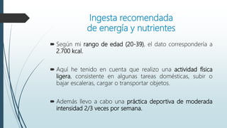 Ingesta recomendada
de energía y nutrientes
 Según mi rango de edad (20-39), el dato correspondería a
2.700 kcal.
 Aquí he tenido en cuenta que realizo una actividad física
ligera, consistente en algunas tareas domésticas, subir o
bajar escaleras, cargar o transportar objetos.
 Además llevo a cabo una práctica deportiva de moderada
intensidad 2/3 veces por semana.
 