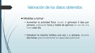 Valoración de los datos obtenidos
Medidas a tomar:
 Aumentar la actividad física: acudir al gimnasio 3 días por
semana, realizando hora y media de ejercicio en vez de una
hora cada día.
 Introducir la marcha nórdica una vez a la semana, durante
dos horas, para incrementar la capacidad pulmonar.
 