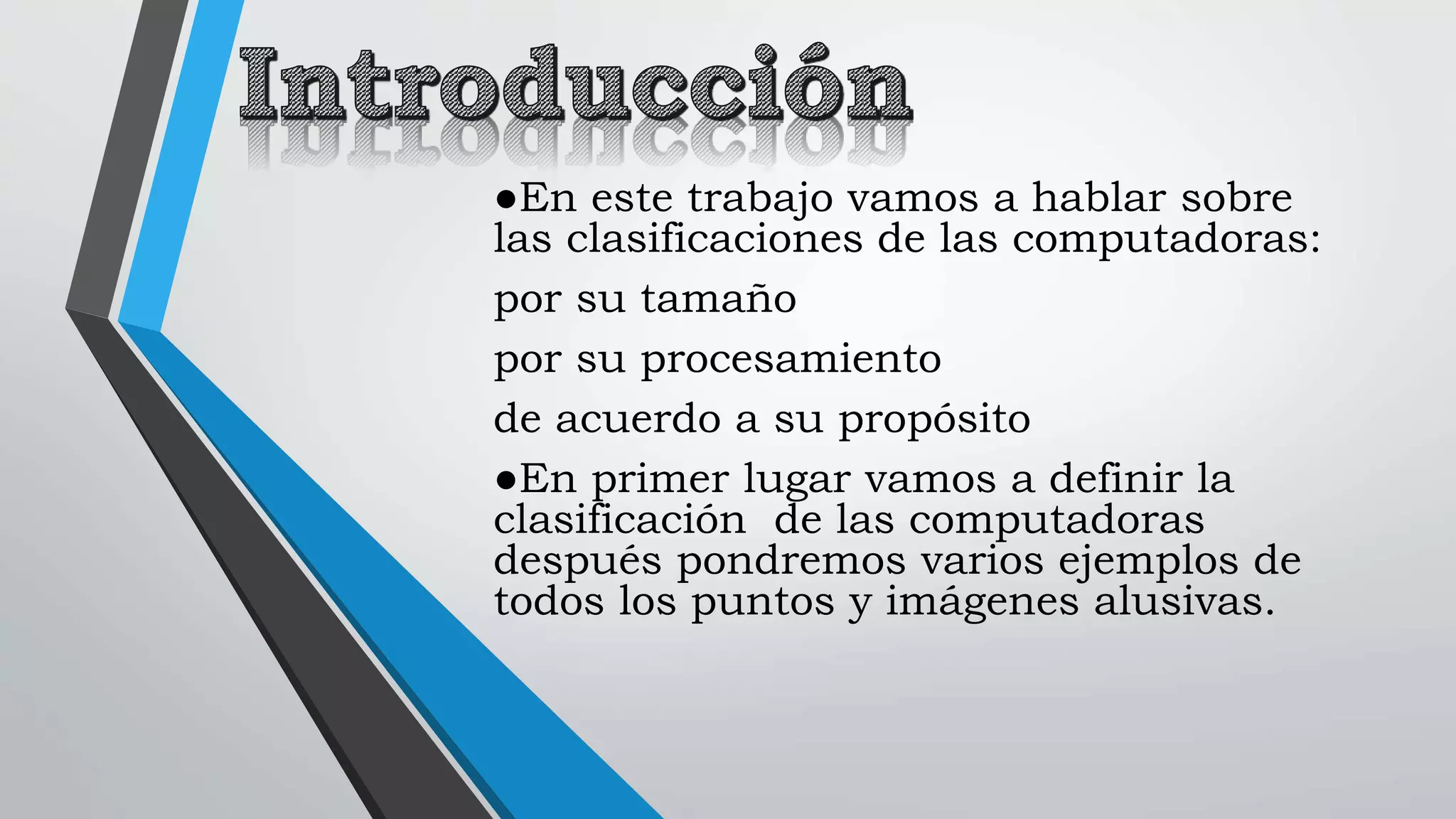 ●En este trabajo vamos a hablar sobre
las clasificaciones de las computadoras:
por su tamaño
por su procesamiento
de acuerdo a su propósito
●En primer lugar vamos a definir la
clasificación de las computadoras
después pondremos varios ejemplos de
todos los puntos y imágenes alusivas.
 