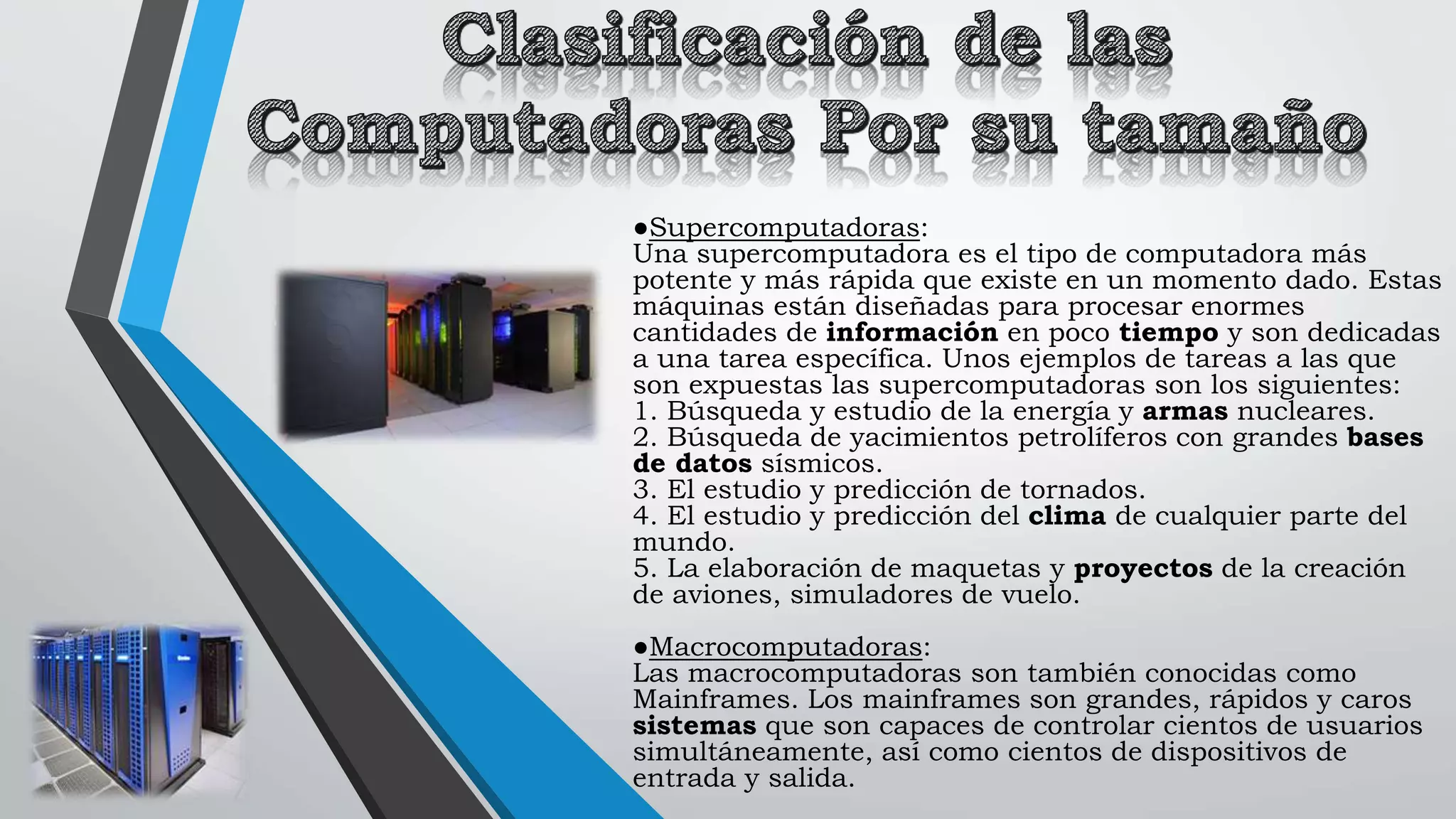 ●Supercomputadoras:
Una supercomputadora es el tipo de computadora más
potente y más rápida que existe en un momento dado. Estas
máquinas están diseñadas para procesar enormes
cantidades de información en poco tiempo y son dedicadas
a una tarea específica. Unos ejemplos de tareas a las que
son expuestas las supercomputadoras son los siguientes:
1. Búsqueda y estudio de la energía y armas nucleares.
2. Búsqueda de yacimientos petrolíferos con grandes bases
de datos sísmicos.
3. El estudio y predicción de tornados.
4. El estudio y predicción del clima de cualquier parte del
mundo.
5. La elaboración de maquetas y proyectos de la creación
de aviones, simuladores de vuelo.
●Macrocomputadoras:
Las macrocomputadoras son también conocidas como
Mainframes. Los mainframes son grandes, rápidos y caros
sistemas que son capaces de controlar cientos de usuarios
simultáneamente, así como cientos de dispositivos de
entrada y salida.
 