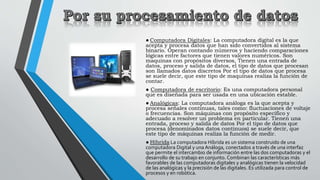 ● Computadora Digitales: La computadora digital es la que
acepta y procesa datos que han sido convertidos al sistema
binar...