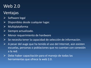 Web 2.0
Ventajas
 Software legal
 Disponibles desde cualquier lugar.
 Multiplataforma
 Siempre actualizado.
 Menor requerimiento de hardware
 Se necesita tener la capacidad de selección de información.
 A pesar del auge que ha tenido el uso del Internet, aún existen
escuelas, personas o poblaciones que no cuentan con conexión
a la red.
 Debe haber capacitación para el manejo de todas las
herramientas que ofrece la web 2.0.
 