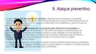 Si algún cliente fiel lleva tiempo sin comprar o aparecer por la empresa, se le puede
contactar para conocer las causas. En ocasiones puede ser porque no necesita ya lo que se
ofrece, pero en muchas otras es porque se habrá ido a la competencia, ¿qué es lo que las
otras empresas le ofrecen?
Si una persona se ha interesado por un producto pero al final no ha comprado es
importante saber por qué no lo ha hecho. Conviene recordarles la oferta porque en
ocasiones muchas personas no compran porque se han olvidado o se ha pasado el
momento, incluso mucho mejor si se hace con una oferta interesante que le motive a
comprar al momento, como un descuento sólo en el mismo día o un regalo
complementario por la compra.
Si hay una época del año o un producto donde muchos clientes experimentaron problemas
o complicaciones, el negocio no debe esperar a que le llamen o manden un correo. Se tiene
que estar prevenido para las contingencias y afrontarlas.
 