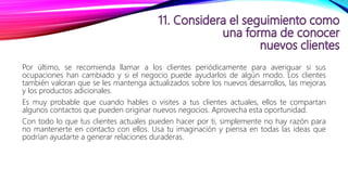 Por último, se recomienda llamar a los clientes periódicamente para averiguar si sus
ocupaciones han cambiado y si el negocio puede ayudarlos de algún modo. Los clientes
también valoran que se les mantenga actualizados sobre los nuevos desarrollos, las mejoras
y los productos adicionales.
Es muy probable que cuando hables o visites a tus clientes actuales, ellos te compartan
algunos contactos que pueden originar nuevos negocios. Aprovecha esta oportunidad.
Con todo lo que tus clientes actuales pueden hacer por ti, simplemente no hay razón para
no mantenerte en contacto con ellos. Usa tu imaginación y piensa en todas las ideas que
podrían ayudarte a generar relaciones duraderas.
 