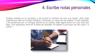 “Estaba sentado en mi escritorio, y de pronto tu nombre me vino a la mente. ¿Aún estás
viajando por todo el mundo? Avísame si necesitas un nuevo set de maletas”. O, por ejemplo,
si te encuentras con un antiguo cliente en un evento, dale seguimiento con una nota que
diga: “Fue grandioso verte en la fiesta de Navidad. Te hablaré a principios de año para ir a
comer”.
 