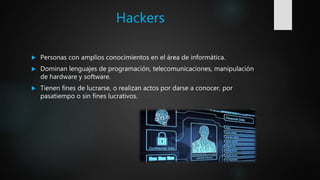 Hackers
 Personas con amplios conocimientos en el área de informática.
 Dominan lenguajes de programación, telecomunicaciones, manipulación
de hardware y software.
 Tienen fines de lucrarse, o realizan actos por darse a conocer, por
pasatiempo o sin fines lucrativos.
 