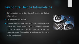 Ley contra Delitos Informáticos
 Contemplados en la Ley Especial contra los Delitos
Informáticos.
 Del 30 de Octubre de 2001.
 Clasifica cinco tipos de delitos (Contra los sistemas que
utilizan tecnologías de información; Contra la propiedad;
Contra la privacidad de las personas y de las
comunicaciones; Contra niños y adolescentes; Contra el
orden económico.)
 