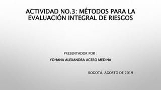 ACTIVIDAD NO.3: MÉTODOS PARA LA
EVALUACIÓN INTEGRAL DE RIESGOS
PRESENTADOR POR :
YOHANA ALEXANDRA ACERO MEDINA
BOGOTÁ, AGOSTO DE 2019
 