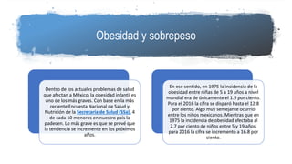 Obesidad y sobrepeso
Dentro de los actuales problemas de salud
que afectan a México, la obesidad infantil es
uno de los más graves. Con base en la más
reciente Encuesta Nacional de Salud y
Nutrición de la Secretaría de Salud (SSa), 4
de cada 10 menores en nuestro país la
padecen. Lo más grave es que se prevé que
la tendencia se incremente en los próximos
años.
En ese sentido, en 1975 la incidencia de la
obesidad entre niñas de 5 a 19 años a nivel
mundial era de únicamente el 1.9 por ciento.
Para el 2016 la cifra se disparó hasta el 12.8
por ciento. Algo muy semejante ocurrió
entre los niños mexicanos. Mientras que en
1975 la incidencia de obesidad afectaba al
2.7 por ciento de niños entre 5 y 19 años,
para 2016 la cifra se incrementó a 16.8 por
ciento.
 