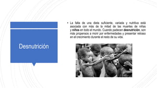 Desnutrición
• La falta de una dieta suficiente, variada y nutritiva está
asociada con más de la mitad de las muertes de niñas
y niños en todo el mundo. Cuando padecen desnutrición, son
más propensos a morir por enfermedades y presentar retraso
en el crecimiento durante el resto de su vida.
 