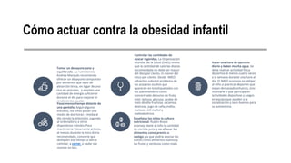 Cómo actuar contra la obesidad infantil
Tomar un desayuno sano y
equilibrado. La nutricionista
Andrea Marqués recomienda
ofrecer un desayuno compuesto
por alimentos que sean de
absorción lenta, en lugar de uno
rico en azúcares, y aporten una
cantidad de energía suficiente
durante el día para mejorar el
rendimiento escolar.
Controlar las cantidades de
azúcar ingeridas. La Organización
Mundial de la Salud (OMS) revela
que la cantidad de calorías diarias
recomendada no debe ser mayor
del diez por ciento, ni menor del
cinco por ciento. Desde IMEO
advierten sobre el problema de
los azúcares ocultos que
aparecen en los etiquetados con
los sobrenombres como:
concentrado de zumo de fruta,
miel, lactosa, glucosa, jarabe de
maíz de alta fructosa, sacarosa,
dextrosa, jugo de caña, malta,
melazas, etil maltol y
maltodextrina.
Hacer una hora de ejercicio
diario y beber mucha agua. Se
debe realizar actividad física
deportiva al menos cuatro veces
a la semana durante una hora al
día. El IMEO aconseja no obligar
al niño a practicar deportes que
exijan demasiado esfuerzo, sino
motivarle a que participe en
actividades deportivas y juegos
en equipo que ayuden a la
socialización y sean buenos para
su autoestima.
Pasar menos tiempo delante de
una pantalla. Según algunos
estudios, los niños pasan una
media de dos horas y media al
día viendo la televisión, jugando
al ordenador o a otros
dispositivos móviles. Para
mantenerse físicamente activos,
al menos durante la hora diaria
recomendada, conviene que
dediquen ese tiempo a salir a
caminar, a correr, a nadar o a
montar en bici.
Enseñar a los niños la cultura
nutricional. Rubén Bravo
aconseja darle al niño la cantidad
de comida justa y no ofrecer los
alimentos como premio o
castigo, ya que podría asociar los
dulces como alimentos buenos y
las frutas y verduras como malo.
 