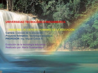 UNIVERSIDAD TECNOLÓGICA INDOAMERICA
FACULTAD- DE-CIENCIAS HUMANAS DE LA EDUCACIÓN
Carrera: Ciencias de la educación.
Proyecto formativo: Tecnología educativa.
PROFESOR: Ing. Miguel Cobos A.
Evolución de la tecnología educativa
Realizado por: María Guamantaqui
 