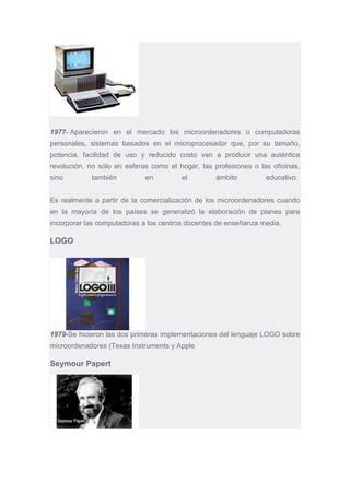 1977- Aparecieron en el mercado los microordenadores o computadoras
personales, sistemas basados en el microprocesador que, por su tamaño,
potencia, facilidad de uso y reducido costo van a producir una auténtica
revolución, no sólo en esferas como el hogar, las profesiones o las oficinas,
sino también en el ámbito educativo.
Es realmente a partir de la comercialización de los microordenadores cuando
en la mayoría de los países se generalizó la elaboración de planes para
incorporar las computadoras a los centros docentes de enseñanza media.
LOGO
1979-Se hicieron las dos primeras implementaciones del lenguaje LOGO sobre
microordenadores (Texas Instruments y Apple
Seymour Papert
 