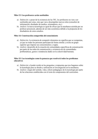 Mito 13: Los profesores serán sustituidos
a) Definición: a pesar de la existencia de las TIC, los profesores no van a ser
sustituidos por estas, sino que van a desempeñar nuevos roles (consultor de
información, diseñador de medios, orientadores, etc.)
b) Análisis: la nueva tecnología es igual de eficaz que la enseñanza asistida por un
profesor presencial, además de ser más económica debido a la propuesta de los
diseñadores de estos estudios.
Mito 14: Construcción compartida del conocimiento
a) Definición: la existencia de compartir elementos no significa que se compartan,
ya que no todas las personas participan de forma similar y existe un grupo
superior que impone sus conocimientos y reglas.
b) Análisis: desarrollo de la creación de comunidades específicas de comunicación
por parte de las redes de comunicación y existencia de de comunidades
problemáticas, gustos o tendencias dados en la colectividad humana.
Mito 15: Las tecnologías como la panacea que resolverá todos los problemas
educativos
a) Definición: el poder reside en las preguntas y respuestas que nos hagamos sobre
la tecnología para su diseño y utilización en investigación en la enseñanza.
b) Análisis: origen del sentido, vida y efecto pedagógico de la tecnología por parte
de las relaciones establecidas con el resto de componentes del curriculum.
 