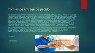 Formas de entrega de pedido
EN MUCHOS CASOS, LA FORMA DE ENTREGA VA ÍNTIMAMENTE RELACIONADA CON LA FORMA DE PAGO, DE
MANERA QUE LA ENTREGA SE CONDICIONA AL PAGO PREVIO DE LA CANTIDAD ACORDADA, O BIEN EL PAGO
SE EFECTÚA EN EL MOMENTO DE LA ENTREGA. EN EL CASO DE PRODUCTOS QUE PUEDEN SUMINISTRARSE
EN FORMATO DIGITAL, ES POSIBLE EFECTUAR LA TRANSFERENCIA DEL BIEN A TRAVÉS DE LA PROPIA RED.
ESTE ES EL CASO DE LOS PROGRAMAS DE ORDENADOR, LAS IMÁGENES DIGITALIZADAS Y LAS DEMÁS
OBRAS EN FORMA BINARIA QUE SE HAN RELACIONADO YA EN ESTE INFORME. EN EL CASO DE LOS
SERVICIOS, TAMBIÉN ES POSIBLE UNA FORMA DE PRESTACIÓN A TRAVÉS DEL RED. POR EJEMPLO, EN EL
CASO DE LOS SERVICIOS DE BASES DE DATOS, TRADUCCIÓN, AUDITORÍA, Y CUALQUIER OTRO TRABAJO
QUE PUEDA EFECTUARSE SIN NECESIDAD DE UN DESPLAZAMIENTO O UN CONTACTO PERSONAL.
EN EL CASO DE LOS PRODUCTOS ANALÓGICOS, ES DECIR, TODOS AQUELLOS BIENES QUE NO PUEDEN SER
ENTREGADOS A TRAVÉS DE LA RED, LA FORMA DE ENTREGA SERÁ LA PACTADA EN LA CASILLA
CORRESPONDIENTE DEL FORMULARIO DE PEDIDO, PUDIENDO ÉSTA SER CUALQUIERA DE LAS
MODALIDADES HABITUALES EN EL COMERCIO CONVENCIONAL, POR EJEMPLO:
- CORREO
- MENSAJERÍA
 