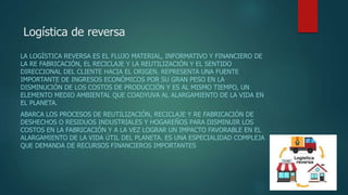 Logística de reversa
LA LOGÍSTICA REVERSA ES EL FLUJO MATERIAL, INFORMATIVO Y FINANCIERO DE
LA RE FABRICACIÓN, EL RECICLAJE Y LA REUTILIZACIÓN Y EL SENTIDO
DIRECCIONAL DEL CLIENTE HACIA EL ORIGEN. REPRESENTA UNA FUENTE
IMPORTANTE DE INGRESOS ECONÓMICOS POR SU GRAN PESO EN LA
DISMINUCIÓN DE LOS COSTOS DE PRODUCCIÓN Y ES AL MISMO TIEMPO, UN
ELEMENTO MEDIO AMBIENTAL QUE COADYUVA AL ALARGAMIENTO DE LA VIDA EN
EL PLANETA.
ABARCA LOS PROCESOS DE REUTILIZACIÓN, RECICLAJE Y RE FABRICACIÓN DE
DESHECHOS O RESIDUOS INDUSTRIALES Y HOGAREÑOS PARA DISMINUIR LOS
COSTOS EN LA FABRICACIÓN Y A LA VEZ LOGRAR UN IMPACTO FAVORABLE EN EL
ALARGAMIENTO DE LA VIDA ÚTIL DEL PLANETA. ES UNA ESPECIALIDAD COMPLEJA
QUE DEMANDA DE RECURSOS FINANCIEROS IMPORTANTES
 