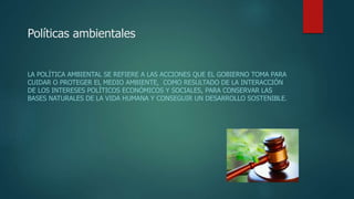 Políticas ambientales
LA POLÍTICA AMBIENTAL SE REFIERE A LAS ACCIONES QUE EL GOBIERNO TOMA PARA
CUIDAR O PROTEGER EL MEDIO AMBIENTE, ​ COMO RESULTADO DE LA INTERACCIÓN
DE LOS INTERESES POLÍTICOS ECONÓMICOS Y SOCIALES, PARA CONSERVAR LAS
BASES NATURALES DE LA VIDA HUMANA Y CONSEGUIR UN DESARROLLO SOSTENIBLE.
 