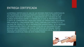 ENTREGA CERTIFICADA
LA ENTREGA CERTIFICADA ES UNA DE LAS MEJORES PRÁCTICAS LOGÍSTICAS EN
LOS PROGRAMAS DE REABASTECIMIENTO CONTINUO BAJO EL MARCO DE LA
FILOSOFÍA RESPUESTA EFICIENTE AL CONSUMIDOR ECR Y SE BASA EN UNA
ALIANZA ESTRATÉGICA ENTRE Y A TRAVÉS DE LA CUAL EL PROVEEDOR Y EL
CLIENTE SE COMPROMETEN A REALIZAR TODAS LAS OPERACIONES NECESARIAS
PARA AVALAR AL CONSUMIDOR FINAL TOTAL CONFIABILIDAD RESPECTO A LA
CALIDAD DEL PRODUCTO, DE LA INFORMACIÓN SUMINISTRADA, DE SU PROCESO
DE MANIPULACIÓN FÍSICA Y DE LA EXACTITUD DE LOS DOCUMENTOS QUE
AMPARAN CADA TRANSACCIÓN, CON EL OBJETIVO DE OPTIMIZAR TIEMPO,
REDUCIR LOS INVENTARIOS Y LOS COSTOS ASOCIADOS CON EL FLUJO DE
UNIDADES LOGÍSTICAS PARA DE ESTA FORMA PODER
 