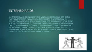 INTERMEDIARIOS
UN INTERMEDIARIO ES UN AGENTE QUE VINCULA O COMUNICA A DOS O MÁS
PARTES INTERESADAS EN HACER UNA TRANSACCIÓN O NEGOCIACIÓN. EL
INTERMEDIARIO TIENE EL ROL DE CONECTAR A DOS O MÁS AGENTES QUE TIENE
ALGO QUE INTERCAMBIAR O COMUNICAR ENTRE ELLOS. USUALMENTE COBRA UN
CARGO O COMISIÓN POR SU LABOR. EL INTERMEDIARIO TIENE COMO OBJETIVO
FACILITAR LAS TRANSACCIONES Y/O NEGOCIACIONES ENTRE LAS PARTES.
GENERALMENTE, LOS AGENTES BUSCAN INTERMEDIARIOS PORQUE LES ES DIFÍCIL
O COSTOSO RELACIONARSE DIRECTAMENTE ENTRE SÍ.
 
