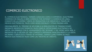 COMERCIO ELECTRONICO
EL COMERCIO ELECTRÓNICO, TAMBIÉN CONOCIDO COMO E-COMMERCE1​ (ELECTRONIC
COMMERCE EN INGLÉS) O BIEN COMERCIO POR INTERNET O COMERCIO EN LÍNEA,
CONSISTE EN LA COMPRA Y VENTA DE PRODUCTOS O DE SERVICIOS A TRAVÉS DE
MEDIOS ELECTRÓNICOS, TALES COMO REDES SOCIALES Y OTRAS PÁGINAS WEB.
ORIGINALMENTE, EL TÉRMINO SE APLICABA A LA REALIZACIÓN DE TRANSACCIONES
MEDIANTE MEDIOS ELECTRÓNICOS TALES COMO EL INTERCAMBIO ELECTRÓNICO DE
DATOS; SIN EMBARGO CON EL ADVENIMIENTO DEL INTERNET Y DEL WORD WIDE WEB, A
MEDIADOS DE LA DÉCADA DE 1990 COMENZÓ A REFERIRSE PRINCIPALMENTE A LA VENTA
DE BIENES Y SERVICIOS A TRAVÉS DE INTERNET, USANDO COMO FORMA DE PAGO
MEDIOS ELECTRÓNICOS TALES COMO LAS TARJETAS DE CRÉDITO.
 
