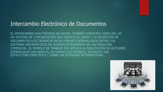 Intercambio Electrónico de Documentos
EL INTERCAMBIO ELECTRÓNICO DE DATOS, TAMBIÉN CONOCIDO COMO EDI, ES
UN SISTEMA DE COMUNICACIÓN QUE PERMITE EL ENVÍO Y LA RECEPCIÓN DE
DOCUMENTOS ELECTRÓNICOS EN UN FORMATO NORMALIZADO ENTRE LOS
SISTEMAS INFORMÁTICOS DE QUIENES INTERVIENEN EN UNA RELACIÓN
COMERCIAL. EL MODELO DE TRABAJO EDI IMPLICA LA REALIZACIÓN DE ACCIONES
COMERCIALES SIN PAPELES, DE FORMA ELECTRÓNICA, MEDIANTE UNA
ESTRUCTURA ESPECÍFICA Y SOBRE UN ESTÁNDAR INTERNACIONAL.
 