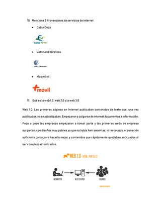 10. Mencione 3 Proveedores de servicios de internet
 Cable Onda
 Cable and Wireless
 Mas móvil
11. Qué es la web 1.0, web 2.0 y la web 3.0
Web 1.0: Las primeras páginas en Internet publicaban contenidos de texto que, una vez
publicados,noseactualizaban.Empezaronacolgarsedeinternetdocumentoseinformación.
Poco a poco las empresas empezaron a tomar parte y las primeras webs de empresa
surgieron, con diseños muy pobres ya que no había herramientas, ni tecnología, ni conexión
suficiente como para hacerlo mejor y contenidos que rápidamente quedaban anticuados al
ser complejo actualizarlos.
 