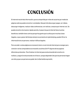 CONCLUSIÓN
El internet nos brinda información, que es compartida por miles de usuarios por medio de
páginas web se pueden encontrar variedades. Nos permite descargar juegos, ver videos,
descargar imágenes, realizar video conferencias, ver noticias, compras por internet, etc. Se
puede encontrar de manera rápida sencilla. A pesar de que el internet tiene muchos
beneficios, también tiene contras porque hay gente que la utiliza para muchas cosas
ilegales, o que a pesar del tiempo siempre se presenta el cyberbullying, pueden filtrar la
información de una persona, realizar tráficos ilegales.
Para acceder a estas páginas es necesario tener un servicio de internet para navegar para
conectar varias computadoras se necesita una dirección IP. Algunas de las paginas
diferentes protocolos. Para finalizar el internet paso evolucionando de la noche a la
mañana, y seguirá evolucionando en el futuro, aunque dependerá de que las personas hagan
con ella ya que una persona se poder dar la libertad de expresión.
 