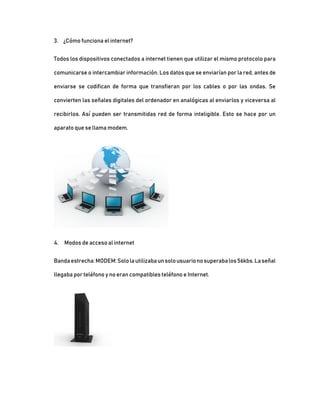 3. ¿Cómo funciona el internet?
Todos los dispositivos conectados a internet tienen que utilizar el mismo protocolo para
comunicarse o intercambiar información. Los datos que se enviarían por la red, antes de
enviarse se codifican de forma que transfieran por los cables o por las ondas. Se
convierten las señales digitales del ordenador en analógicas al enviarlos y viceversa al
recibirlos. Así pueden ser transmitidas red de forma inteligible. Esto se hace por un
aparato que se llama modem.
4. Modos de acceso al internet
Bandaestrecha:MODEM:Sololautilizabaunsolousuarionosuperabalos56kbs.Laseñal
llegaba por teléfono y no eran compatibles teléfono e Internet.
 