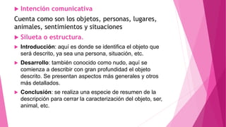  Intención comunicativa
Cuenta como son los objetos, personas, lugares,
animales, sentimientos y situaciones
 Silueta o estructura.
 Introducción: aquí es donde se identifica el objeto que
será descrito, ya sea una persona, situación, etc.
 Desarrollo: también conocido como nudo, aquí se
comienza a describir con gran profundidad el objeto
descrito. Se presentan aspectos más generales y otros
más detallados.
 Conclusión: se realiza una especie de resumen de la
descripción para cerrar la caracterización del objeto, ser,
animal, etc.
 