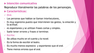  Intención comunicativa
Reproduce literalmente las palabras de los personajes.
 Características:
 Oral.
• Las personas que hablan se llaman interlocutores,
• Es muy expresivo puesto que intervienen los gestos, la emoción y
la actitud.
• es espontaneo y se utilizan frases cortas y simples.
• Suele tener errores y frases si terminar.
 Escrita:
• Se utiliza mucho en el cuento y la novel.
• Es la forma de escribir el teatro.
• Es mucho menos expresivo y espontaneo que el oral.
• Tiene menos errores que el oral.
 