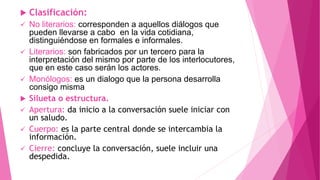  Clasificación:
 No literarios: corresponden a aquellos diálogos que
pueden llevarse a cabo en la vida cotidiana,
distinguiéndose en formales e informales.
 Literarios: son fabricados por un tercero para la
interpretación del mismo por parte de los interlocutores,
que en este caso serán los actores.
 Monólogos: es un dialogo que la persona desarrolla
consigo misma
 Silueta o estructura.
 Apertura: da inicio a la conversación suele iniciar con
un saludo.
 Cuerpo: es la parte central donde se intercambia la
información.
 Cierre: concluye la conversación, suele incluir una
despedida.
 