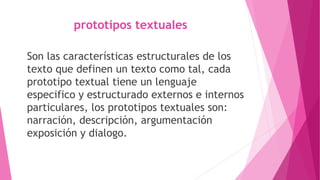 prototipos textuales
Son las características estructurales de los
texto que definen un texto como tal, cada
prototipo textual tiene un lenguaje
especifico y estructurado externos e internos
particulares, los prototipos textuales son:
narración, descripción, argumentación
exposición y dialogo.
 
