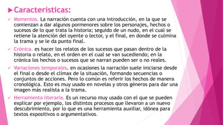 Características:
 Momentos. La narración cuenta con una introducción, en la que se
comienzan a dar algunos pormenores sobre los personajes, hechos o
sucesos de lo que trata la historia; seguido de un nudo, en el cual se
retiene la atención del oyente o lector, y el final, en donde se culmina
la trama y se le da punto final.
 Crónica. es hacer los relatos de los sucesos que pasan dentro de la
historia o relato, en el orden en el cual se van sucediendo; en la
crónica los hechos o sucesos que se narran pueden ser o no reales.
 Variaciones temporales. en ocasiones la narración suele iniciarse desde
el final o desde el clímax de la situación, formando secuencias o
conjuntos de acciones. Pero lo común es referir los hechos de manera
cronológica. Esto es muy usado en novelas y otros géneros para dar una
imagen más realista a la trama.
 Herramienta literaria. Es un recurso muy usado con el que se pueden
explicar por ejemplo, los distintos procesos que llevaron a un nuevo
descubrimiento, por lo que es una herramienta auxiliar, idónea para
textos expositivos o argumentativos.
 