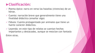 Clasificación:
 Poema épico: narra en verso las hazañas (vivencias) de un
héroe.
 Cuento: narración breve que generalmente tiene una
finalidad didáctica (enseñar algo)
 Fábula: Cuento protagonizado por animales que tiene un
fuerte carácter didáctico.
 Leyenda: en este tipo de relatos se cuentan hechos
importantes y destacados, aunque se mezclan con fantasía
Entre otras.
 