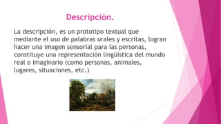 Descripción.
La descripción, es un prototipo textual que
mediante el uso de palabras orales y escritas, logran
hacer una imagen sensorial para las personas,
constituye una representación lingüística del mundo
real o imaginario (como personas, animales,
lugares, situaciones, etc.)
 